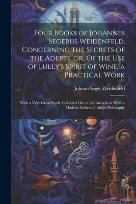 Four Books of Johannes Segerus Weidenfeld, Concerning the Secrets of the Adepts, or, Of the Use of Lully's Spirit of Wine, a Practical Work: With a Ve by Weidenfeld, Johann Seger