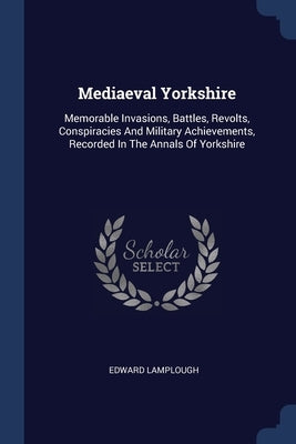 Mediaeval Yorkshire: Memorable Invasions, Battles, Revolts, Conspiracies And Military Achievements, Recorded In The Annals Of Yorkshire by Lamplough, Edward