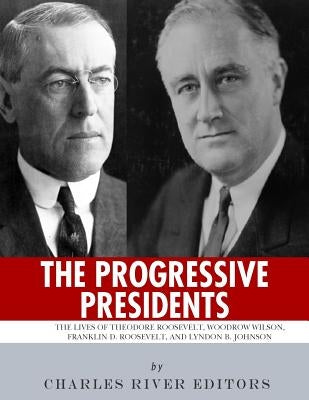 The Progressive Presidents: The Lives of Theodore Roosevelt, Woodrow Wilson, Franklin D. Roosevelt, and Lyndon B. Johnson by Charles River