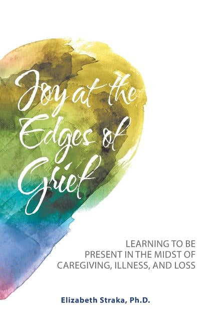 Joy at the Edges of Grief: Learning to Be Present in the Midst of Caregiving, Illness, and Loss by Straka, Elizabeth