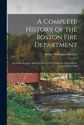 A Complete History of the Boston Fire Department: Including the Fire-alarm Service and the Protective Department, From 1630 to 1888 by Brayley, Arthur Wellington