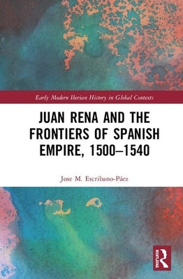 Juan Rena and the Frontiers of Spanish Empire, 1500-1540 by Escribano-Páez, Jose M.