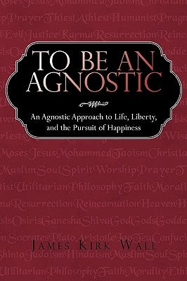 To Be an Agnostic: An Agnostic Approach to Life, Liberty, and the Pursuit of Happiness by James Kirk Wall, Kirk Wall