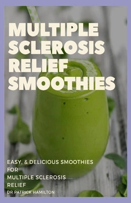 Multiple Sclerosis Relief Smoothies: easy and delicious smoothies for multiple sclerosis relief by Hamilton, Patrick