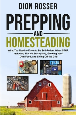Prepping and Homesteading: What You Need to Know to Be Self-Reliant When STHF, Including Tips on Stockpiling, Growing Your Own Food, and Living O by Rosser, Dion