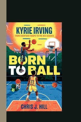 Kyrie Irving Born to Ball: From Backyard Hoops to the Big Leagues by Hill, Chris J.
