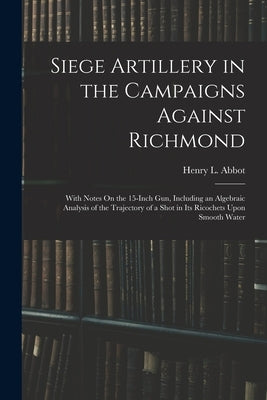 Siege Artillery in the Campaigns Against Richmond: With Notes On the 15-Inch Gun, Including an Algebraic Analysis of the Trajectory of a Shot in Its R by Abbot, Henry L.
