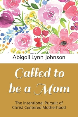 Called to be a Mom: The Intentional Pursuit of Christ-Centered Motherhood by Johnson, Abigail Lynn