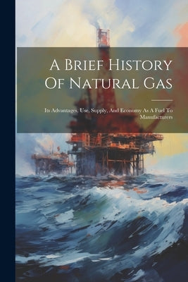 A Brief History Of Natural Gas: Its Advantages, Use, Supply, And Economy As A Fuel To Manufacturers by Anonymous