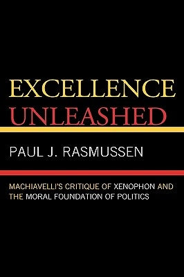 Excellence Unleashed: Machiavelli's Critique of Xenophon and the Moral Foundation of Politics by Rasmussen, Paul J.