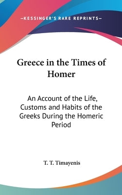 Greece in the Times of Homer: An Account of the Life, Customs and Habits of the Greeks During the Homeric Period by Timayenis, T. T.