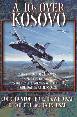 A-10s Over Kosovo: The Victory of Airpower over a Fielded Army as Told by Airmen Who Fought in Operation Allied Force by Haun, Phil M.