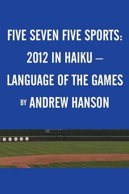 Five Seven Five Sports: 2012 in Haiku - Language of the Games by Hanson, Andrew