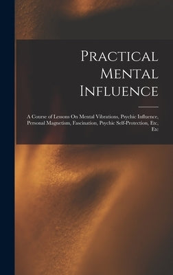Practical Mental Influence: A Course of Lessons On Mental Vibrations, Psychic Influence, Personal Magnetism, Fascination, Psychic Self-Protection, by Anonymous