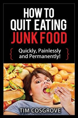 How To Quit Eating Junk Food - Quickly, Painlessly and Permanently! by Cosgrove, Tim