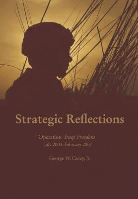 Strategic Reflections: Operation Iraqi Freedom July 2004 - February 2007 by Casey, George W.