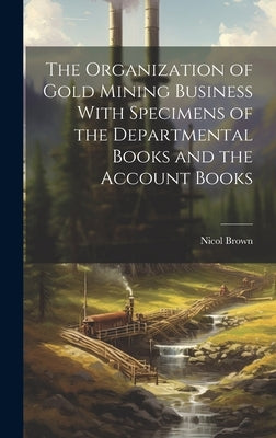 The Organization of Gold Mining Business With Specimens of the Departmental Books and the Account Books by Brown, Nicol
