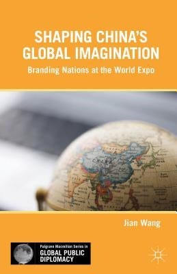 Shaping China's Global Imagination: Branding Nations at the World Expo by Wang, J.