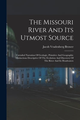 The Missouri River And Its Utmost Source: Curtailed Narration Of Geologic, Primitive And Geographic Distinctions Descriptive Of The Evolution And Disc by Brower, Jacob Vradenberg