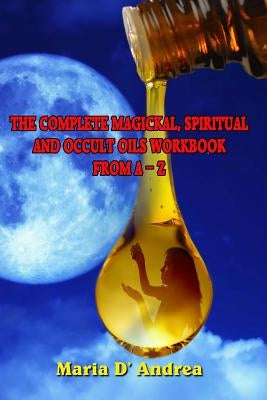 The Complete Magickal, Spiritual And Occult Oils Workbook From A-Z by Andrea, Maria D.