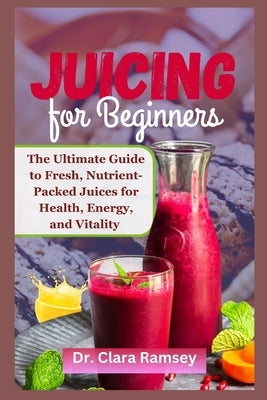 Juicing for Beginners: The Ultimate Guide to Fresh, Nutrient-Packed Juices for Health, Energy, and Vitality by Ramsey, Clara