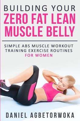 Building Your Zero Fat Lean Muscle Belly: Simple Abs Muscle Workout Training Exercise Routines for Women by Agbetorwoka, Daniel