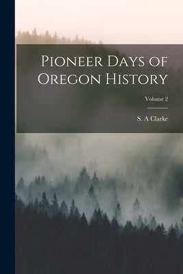 Pioneer Days of Oregon History; Volume 2 by Clarke, S. a.