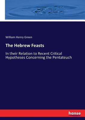 The Hebrew Feasts: In their Relation to Recent Critical Hypotheses Concerning the Pentateuch by Green, William Henry