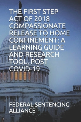 The First Step Act of 2018 Compassionate Release to Home Confinement: A Learning Guide and Research Tool, Post Covid-19 by Sentencing Alliance, Federal