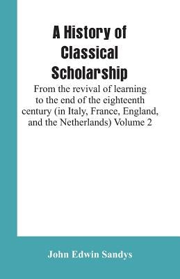 A History of Classical Scholarship: From the revival of learning to the end of the eighteenth century (in Italy, France, England, and the Netherlands) by Sandys, John Edwin