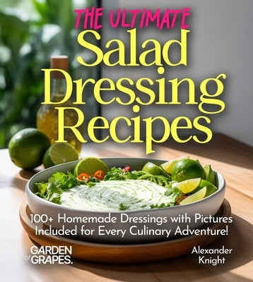 The Ultimate Salad Dressing Recipes: Explore 100+ Homemade Dressings with Pictures Included for Every Culinary Adventure! by Knight, Alexander