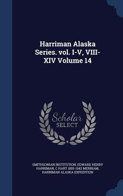 Harriman Alaska Series. vol. I-V, VIII-XIV Volume 14 by Institution, Smithsonian