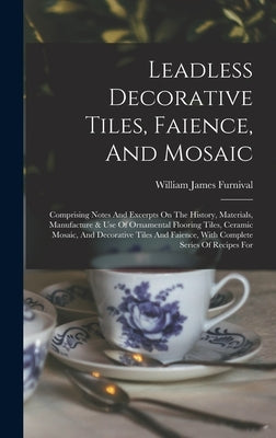 Leadless Decorative Tiles, Faience, And Mosaic: Comprising Notes And Excerpts On The History, Materials, Manufacture & Use Of Ornamental Flooring Tile by Furnival, William James