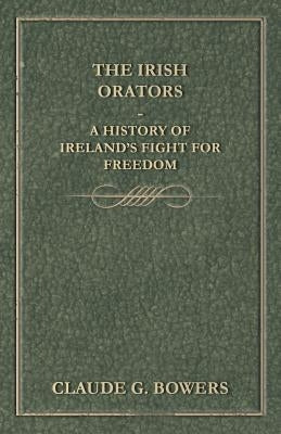 The Irish Orators - A History of Ireland's Fight for Freedom by Bowers, Claude G.
