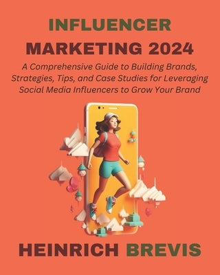Influencer Marketing 2024: A Comprehensive Guide to Building Brands, Strategies, Tips, and Case Studies for Leveraging Social Media Influencers t by Brevis, Heinrich