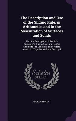 The Description and Use of the Sliding Rule, in Arithmetic, and in the Mensuration of Surfaces and Solids: Also, the Description of the Ship Carpenter by MacKay, Andrew