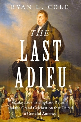 The Last Adieu: Lafayette's Triumphant Return and the Grand Celebration That United a Grateful America by Cole, Ryan