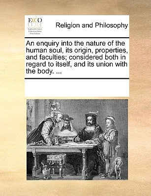 An Enquiry Into the Nature of the Human Soul, Its Origin, Properties, and Faculties; Considered Both in Regard to Itself, and Its Union with the Body. by Multiple Contributors