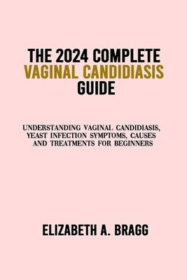 The 2024 Complete Vaginal Candidiasis Guide: Understanding Vaginal Candidiasis, Yeast Infection Symptoms, Causes and Treatments for Beginners by A. Bragg, Elizabeth