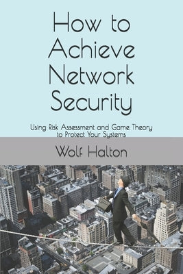 How to Achieve Network Security: Using Risk Assessment and Game Theory to Protect Your Systems by Halton, Wolf