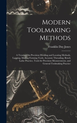 Modern Toolmaking Methods: A Treatise Om Precision Dividing and Locating Methods, Lapping, Making Forming Tools, Accurate Threading, Bench Lathe by Jones, Franklin Day