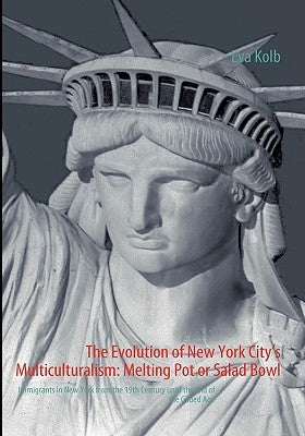 The Evolution of New York City's Multiculturalism: Melting Pot or Salad Bowl: Immigrants in New York from the 19th Century until the End of the Gilded by Kolb, Eva