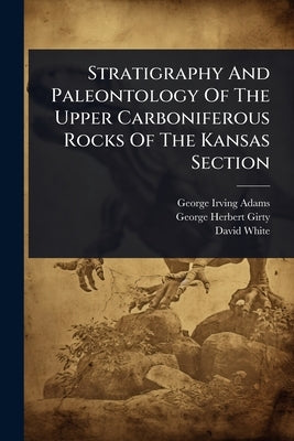 Stratigraphy And Paleontology Of The Upper Carboniferous Rocks Of The Kansas Section by Adams, George Irving