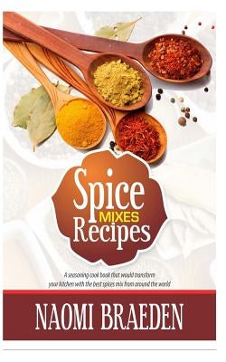 Spice Mixes Recipes: A Seasoning Cook Book That Would Transform Your Kitchen with the Best Spices Mix from Around the World by Braeden, Naomi