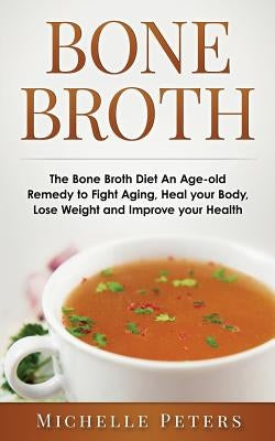 Bone Broth: The Bone Broth Diet An Age-old Remedy to Fight Aging, Heal your Body, Lose Weight and Improve your Health by Peters, Michelle