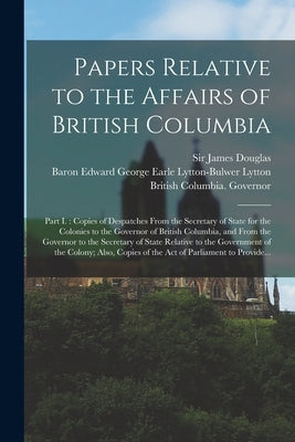 Papers Relative to the Affairs of British Columbia [microform]: Part I.: Copies of Despatches From the Secretary of State for the Colonies to the Gove by Douglas, James
