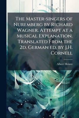 The Master-singers of Nuremberg by Richard Wagner. Attempt at a Musical Explanation. Translated From the 2d. German ed. by J.H. Cornell by Heintz, Albert