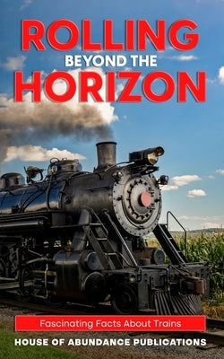Rolling Beyond the Horizon: Fascinating Facts About Trains by Publications, House Of Abundance