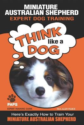 MINIATURE AUSTRALIAN SHEPHERD Expert Dog Training: Think Like a Dog Here's Exactly How to Train Your Miniature Australian Shepherd by Pearce, Paul Allen
