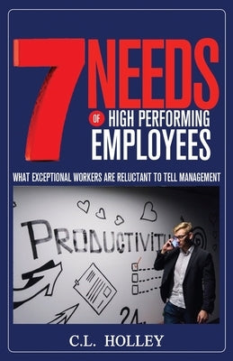 7 Needs of High Performing Employees: What Exceptional Workers are Reluctant to Tell Management by Holley, C. L.